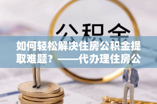 永吉如何轻松解决住房公积金提取难题？——代办理住房公积金提取服务全解析