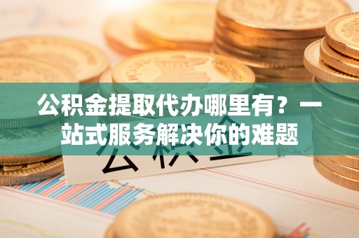永吉公积金提取代办哪里有？一站式服务解决你的难题