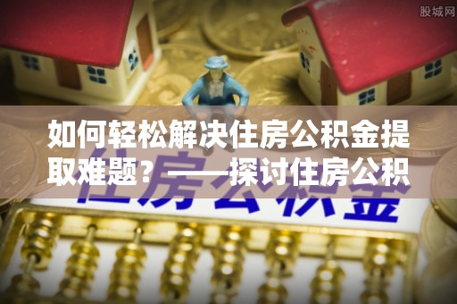 永吉如何轻松解决住房公积金提取难题？——探讨住房公积金提取代办服务