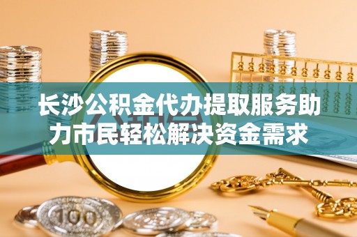 永吉长沙公积金代办提取服务助力市民轻松解决资金需求