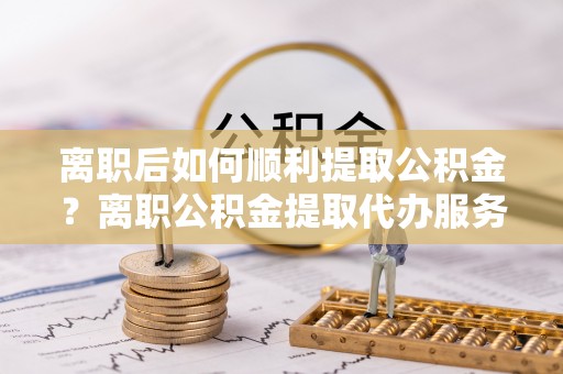 永吉离职后如何顺利提取公积金？离职公积金提取代办服务帮你搞定！