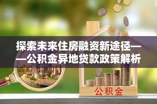 永吉探索未来住房融资新途径——公积金异地贷款政策解析与实践