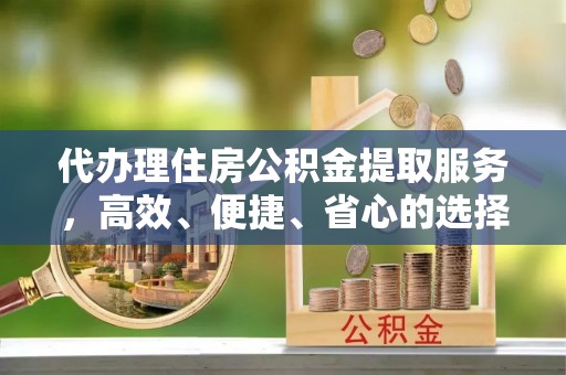 永吉代办理住房公积金提取服务，高效、便捷、省心的选择