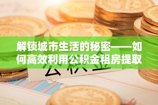 永吉解锁城市生活的秘密——如何高效利用公积金租房提取政策优化居住体验