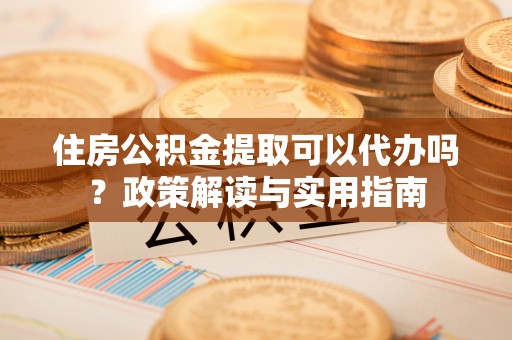 永吉住房公积金提取可以代办吗？政策解读与实用指南