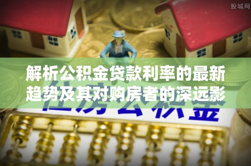 永吉解析公积金贷款利率的最新趋势及其对购房者的深远影响