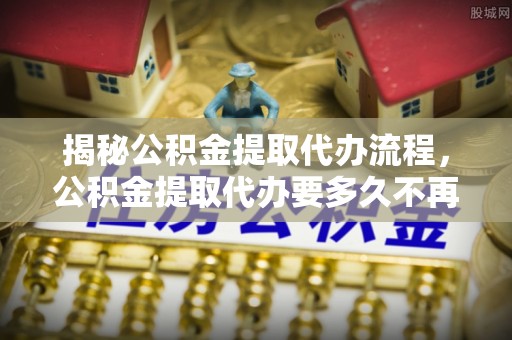 永吉揭秘公积金提取代办流程，公积金提取代办要多久不再是谜题