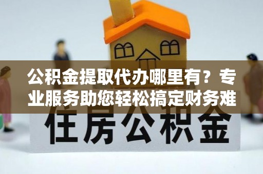 永吉公积金提取代办哪里有？专业服务助您轻松搞定财务难题