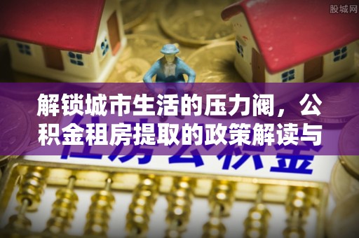 永吉解锁城市生活的压力阀，公积金租房提取的政策解读与实践指南