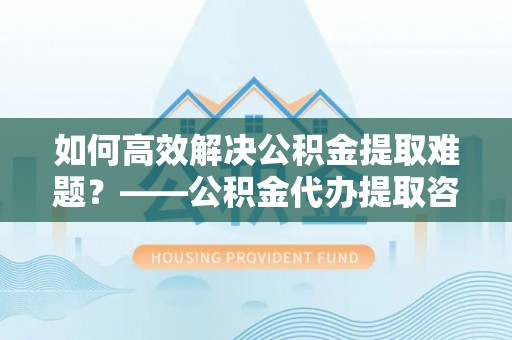 永吉如何高效解决公积金提取难题？——公积金代办提取咨询服务全解析