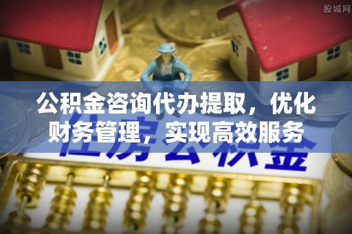 永吉公积金咨询代办提取，优化财务管理，实现高效服务