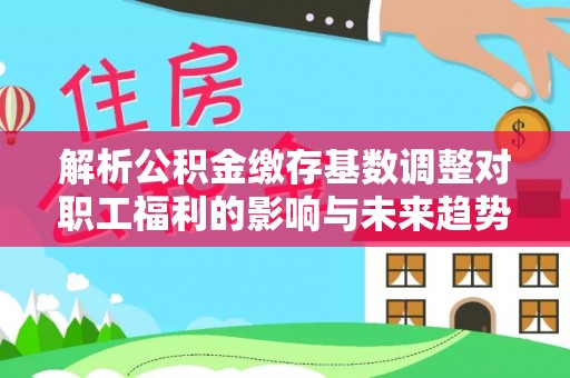 永吉解析公积金缴存基数调整对职工福利的影响与未来趋势
