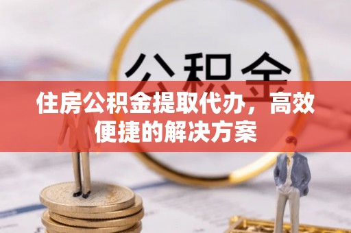 永吉住房公积金提取代办，高效便捷的解决方案