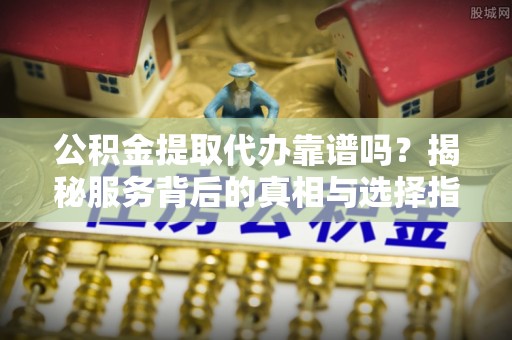 永吉公积金提取代办靠谱吗？揭秘服务背后的真相与选择指南