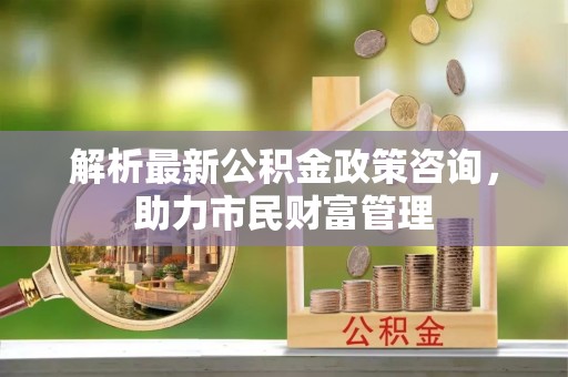 永吉解析最新公积金政策咨询，助力市民财富管理