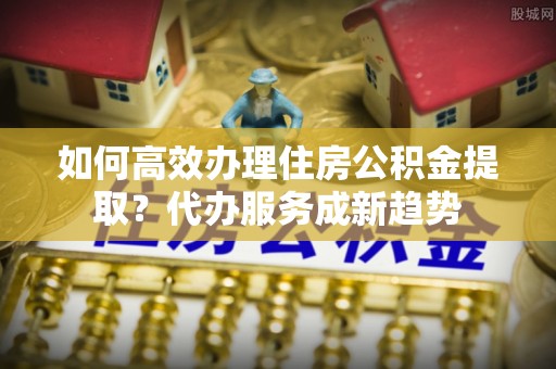 永吉如何高效办理住房公积金提取？代办服务成新趋势