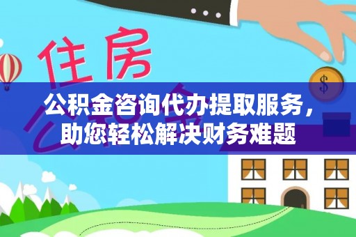 永吉公积金咨询代办提取服务，助您轻松解决财务难题