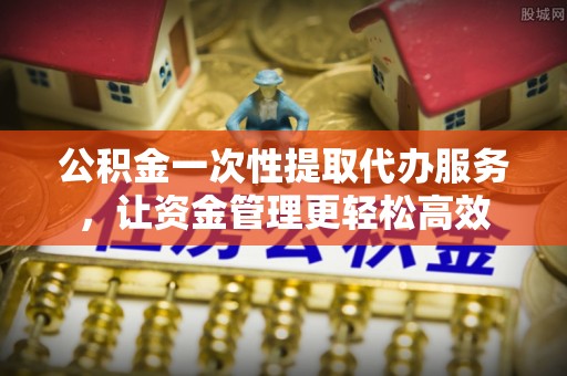 永吉公积金一次性提取代办服务，让资金管理更轻松高效