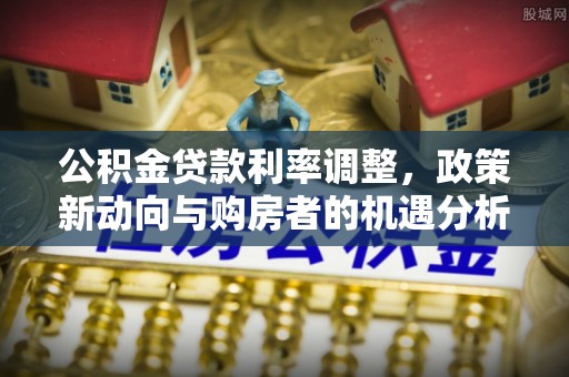 永吉公积金贷款利率调整，政策新动向与购房者的机遇分析