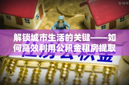 永吉解锁城市生活的关键——如何高效利用公积金租房提取实现居住自由
