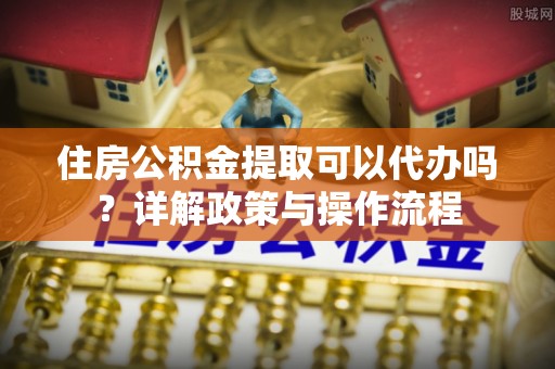 永吉住房公积金提取可以代办吗？详解政策与操作流程