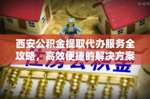 永吉西安公积金提取代办服务全攻略，高效便捷的解决方案