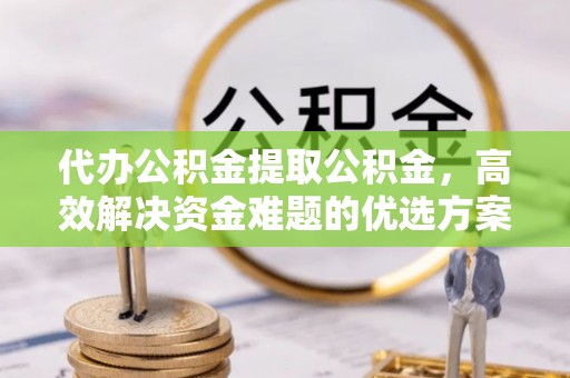 永吉代办公积金提取公积金，高效解决资金难题的优选方案