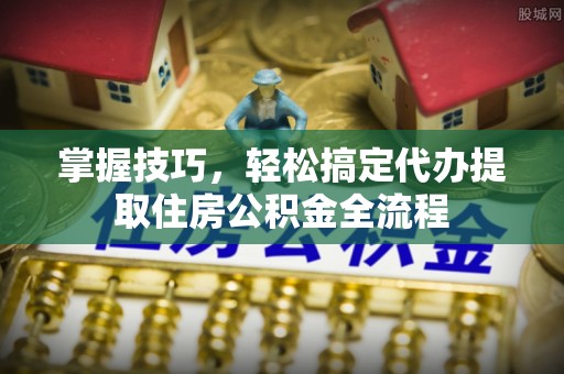 永吉掌握技巧，轻松搞定代办提取住房公积金全流程