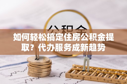 永吉如何轻松搞定住房公积金提取？代办服务成新趋势
