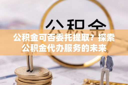 永吉公积金可否委托提取？探索公积金代办服务的未来