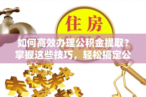 永吉如何高效办理公积金提取？掌握这些技巧，轻松搞定公积金代办提取